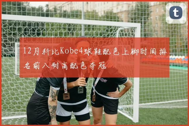12月科比Kobe4球鞋配色上脚时间排名前八耐高配色夺冠