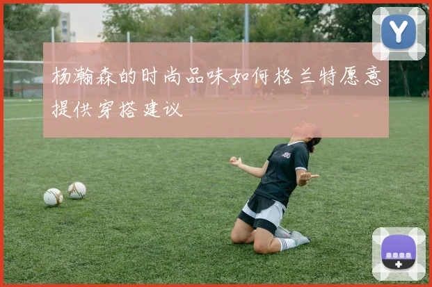 杨瀚森的时尚品味如何格兰特愿意提供穿搭建议