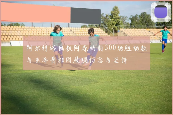 阿尔特塔执教阿森纳前300场胜场数与克洛普相同展现信念与坚持