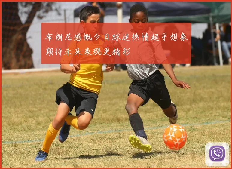 布朗尼感慨今日球迷热情超乎想象期待未来表现更精彩