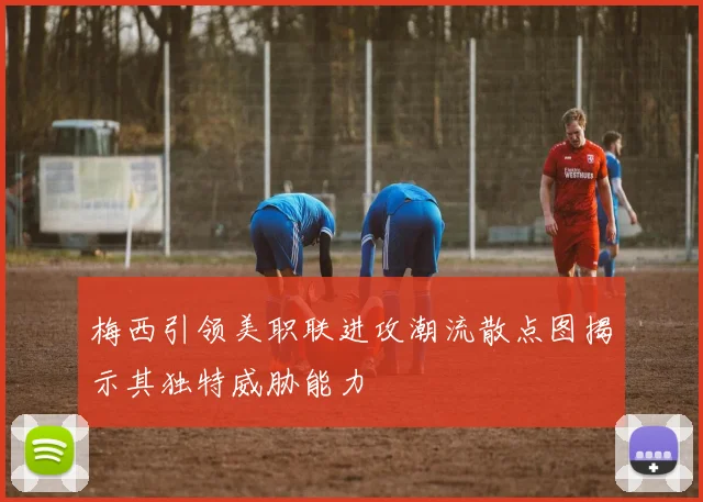 梅西引领美职联进攻潮流散点图揭示其独特威胁能力