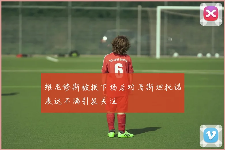 维尼修斯被换下场后对马斯坦托诺表达不满引发关注
