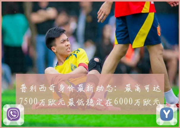普利西奇身价最新动态：最高可达7500万欧元最低稳定在6000万欧元