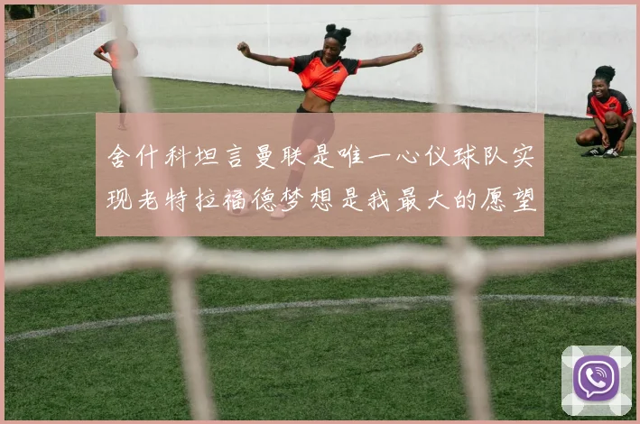 舍什科坦言曼联是唯一心仪球队实现老特拉福德梦想是我最大的愿望