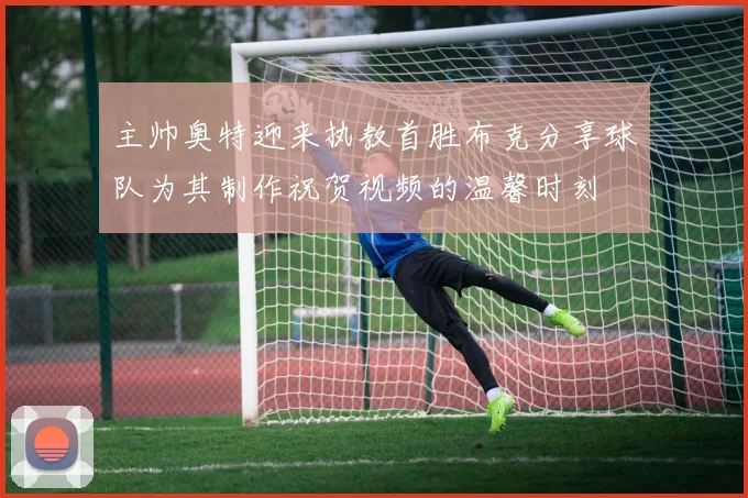 主帅奥特迎来执教首胜布克分享球队为其制作祝贺视频的温馨时刻