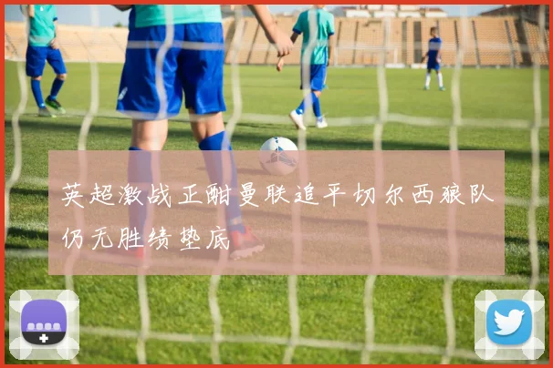 英超激战正酣曼联追平切尔西狼队仍无胜绩垫底