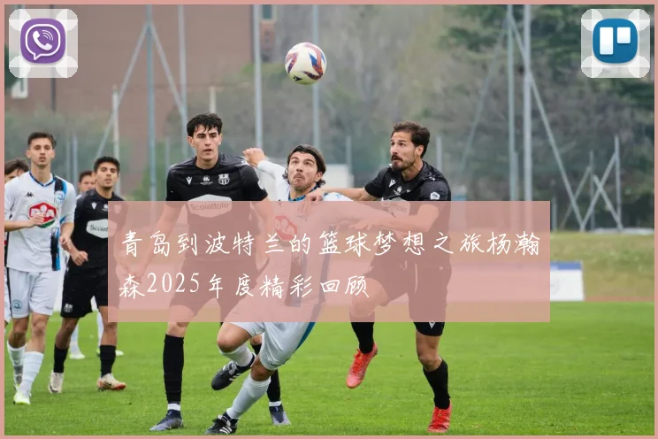 青岛到波特兰的篮球梦想之旅杨瀚森2025年度精彩回顾