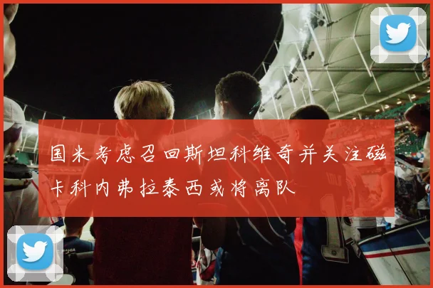国米考虑召回斯坦科维奇并关注磁卡科内弗拉泰西或将离队