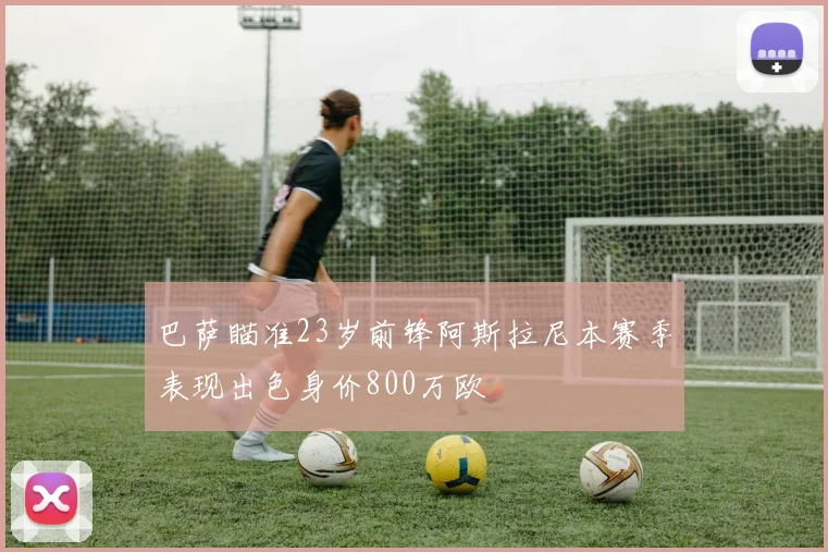 巴萨瞄准23岁前锋阿斯拉尼本赛季表现出色身价800万欧