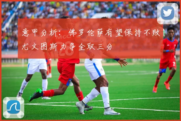 意甲分析：佛罗伦萨有望保持不败尤文图斯力争全取三分