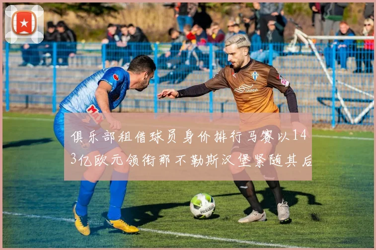 俱乐部租借球员身价排行马赛以143亿欧元领衔那不勒斯汉堡紧随其后