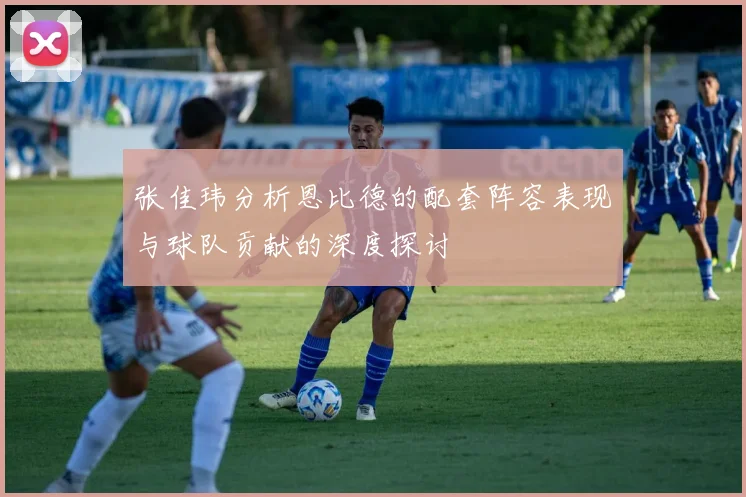 张佳玮分析恩比德的配套阵容表现与球队贡献的深度探讨