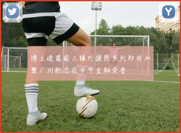 博主透露前三镇外援图多列即将加盟广州豹志在中甲金靴荣誉