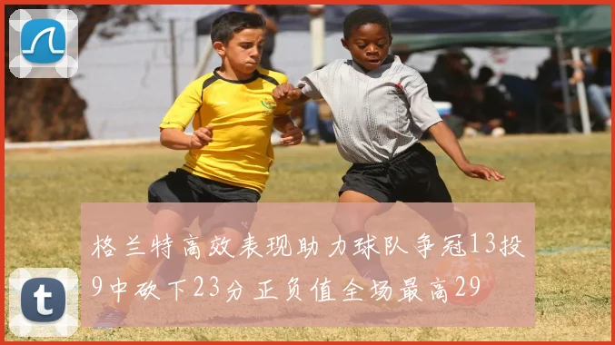 格兰特高效表现助力球队争冠13投9中砍下23分正负值全场最高29