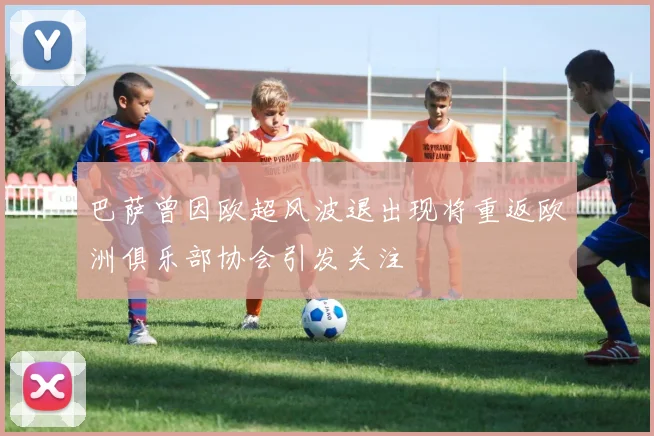 巴萨曾因欧超风波退出现将重返欧洲俱乐部协会引发关注
