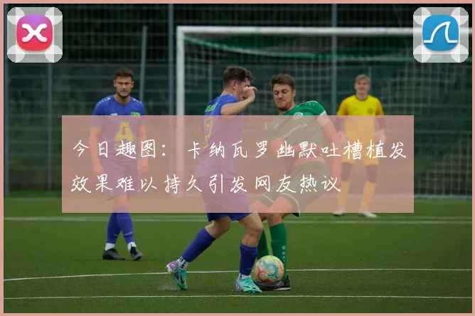 今日趣图：卡纳瓦罗幽默吐槽植发效果难以持久引发网友热议